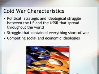 Cold War Characteristics
• Political, strategic and ideological struggle
between the US and the USSR that spread
throughout the world
• Struggle that contained everything short of war
• Competing social and economic ideologies
 