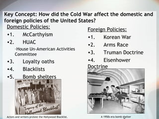 Key Concept: How did the Cold War affect the domestic and
foreign policies of the United States?
Domestic Policies:
•1. McCarthyism
•2. HUAC
–House Un-American Activities
Committee
•3. Loyalty oaths
•4. Blacklists
•5. Bomb shelters
Foreign Policies:
•1. Korean War
•2. Arms Race
•3. Truman Doctrine
•4. Eisenhower
Doctrine
Actors and writers protest the Hollywood Blacklist. A 1950s era bomb shelter
 