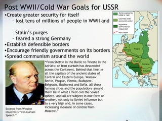 Post WWII/Cold War Goals for USSR
•Create greater security for itself
– lost tens of millions of people in WWII and
Stalin’s purges
– feared a strong Germany
•Establish defensible borders
•Encourage friendly governments on its borders
•Spread communism around the world
“From Stettin in the Baltic to Trieste in the
Adriatic an iron curtain has descended
across the Continent. Behind that line lie
all the capitals of the ancient states of
Central and Eastern Europe. Warsaw,
Berlin, Prague, Vienna, Budapest,
Belgrade, Bucharest and Sofia, all these
famous cities and the populations around
them lie in what I must call the Soviet
sphere, and all are subject in one form or
another, not only to Soviet influence but
to a very high and, in some cases,
increasing measure of control from
Moscow.”
Excerpt from Winston
Churchill’s “Iron Curtain
Speech.”
 