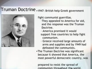 Truman Doctrine•1947: British help Greek government
fight communist guerrillas.
–They appealed to America for aid,
and the response was the Truman
Doctrine.
– America promised it would
support free countries to help fight
communism.
– Greece received large amounts of
arms and supplies and by 1949 had
defeated the communists.
•The Truman Doctrine was significant
because it showed that America, the
most powerful democratic country, was
prepared to resist the spread of
 