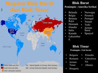 Blok Barat
Pemimpin : Amerika Serikat
• Belanda
• Belgia
• Britania
Raya
• Denmark
• Islandia
• Italia
• Kanada
• Luksembur
g
• Norwegia
• Perancis
• Portugal
• Yunani
• Turki
• Jerman
Barat
• Spanyol
Blok Timur
Pemimpin : Uni Soviet
• Bulgaria
• Romania
• Jerman
Timur
• Hongaria
• Polandia
• Cekoslowa
kia
• Albania
Negara Blok Barat
dan Blok Timur
 
