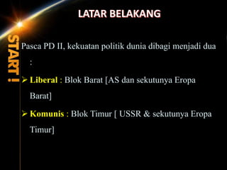 Pasca PD II, kekuatan politik dunia dibagi menjadi dua
:
 Liberal : Blok Barat [AS dan sekutunya Eropa
Barat]
 Komunis : Blok Timur [ USSR & sekutunya Eropa
Timur]
 