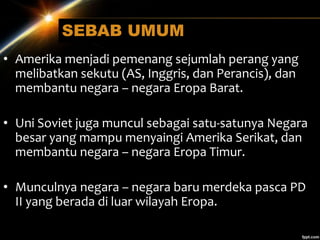 SEBAB UMUM
• Amerika menjadi pemenang sejumlah perang yang
melibatkan sekutu (AS, Inggris, dan Perancis), dan
membantu negara – negara Eropa Barat.
• Uni Soviet juga muncul sebagai satu-satunya Negara
besar yang mampu menyaingi Amerika Serikat, dan
membantu negara – negara Eropa Timur.
• Munculnya negara – negara baru merdeka pasca PD
II yang berada di luar wilayah Eropa.
 
