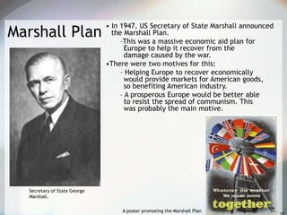 Marshall Plan
• In 1947, US Secretary of State Marshall announced
the Marshall Plan.
–This was a massive economic aid plan for
Europe to help it recover from the
damage caused by the war.
•There were two motives for this:
– Helping Europe to recover economically
would provide markets for American goods,
so benefiting American industry.
– A prosperous Europe would be better able
to resist the spread of communism. This
was probably the main motive.
A poster promoting the Marshall Plan
Secretary of State George
Marshall.
 