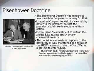 Eisenhower Doctrine
• The Eisenhower Doctrine was announced
in a speech to Congress on January 5, 1957.
•It required Congress to yield its war-making
power to the president so that the
president could take immediate military
action.
•It created a US commitment to defend the
Middle East against attack by any
communist country.
• The doctrine was made in response to the
possibility of war, threatened as a result of
the USSR’s attempt to use the Suez War as
a pretext to enter Egypt.
– The British and French withdrawals from their
former colonies created a power vacuum that
communists were trying to fill.
President Eisenhower with his Secretary
of State John Dulles
 