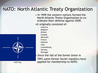 NATO: North Atlantic Treaty Organization
• In 1949 the western nations formed the
North Atlantic Treaty Organization to co-
ordinate their defense against USSR.
•It originally consisted of:
–America
–Belgium
–Britain
–Canada
–Denmark
–France
–Holland
–Italy
–Luxembourg
–Norway
–Portugal
• Since the fall of the Soviet Union in
1991,some former Soviet republics have
applied for membership to NATO.NATO flag
 