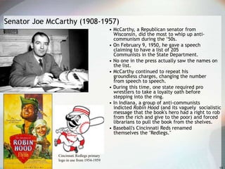 Senator Joe McCarthy (1908-1957)
• McCarthy, a Republican senator from
Wisconsin, did the most to whip up anti-
communism during the ‘50s.
• On February 9, 1950, he gave a speech
claiming to have a list of 205
Communists in the State Department.
• No one in the press actually saw the names on
the list.
• McCarthy continued to repeat his
groundless charges, changing the number
from speech to speech.
• During this time, one state required pro
wrestlers to take a loyalty oath before
stepping into the ring.
• In Indiana, a group of anti-communists
indicted Robin Hood (and its vaguely socialistic
message that the book's hero had a right to rob
from the rich and give to the poor) and forced
librarians to pull the book from the shelves.
• Baseball's Cincinnati Reds renamed
themselves the "Redlegs."
Cincinnati Redlegs primary
logo in use from 1954-1959
 
