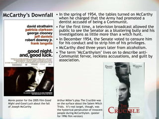 McCarthy’s Downfall • In the spring of 1954, the tables turned on McCarthy
when he charged that the Army had promoted a
dentist accused of being a Communist.
• For the first time, a television broadcast allowed the
public to see the Senator as a blustering bully and his
investigations as little more than a witch hunt.
• In December 1954, the Senate voted to censure him
for his conduct and to strip him of his privileges.
• McCarthy died three years later from alcoholism.
• The term "McCarthyism" lives on to describe anti-
Communist fervor, reckless accusations, and guilt by
association.
Movie poster for the 2005 film Good
Night and Good Luck about the fall
of Joseph McCarthy
Arthur Miller’s play The Crucible was
on the surface about the Salem Witch
Trials. It’s real target, though, was
the hysterical persecution of innocent
people during McCarthyism. (poster
for 1996 film version)
 