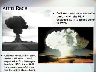 Arms Race
• Cold War tensions increased in
the US when the USSR
exploded its first atomic bomb
in 1949.
• Cold War tensions increased
in the USSR when the US
exploded its first hydrogen
bomb in 1952. It was 1000
times more powerful than
the Hiroshima atomic bomb.
 