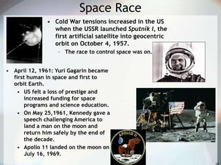 Space Race
• Cold War tensions increased in the US
when the USSR launched Sputnik I, the
first artificial satellite into geocentric
orbit on October 4, 1957.
– The race to control space was on.
• April 12, 1961: Yuri Gagarin became
first human in space and first to
orbit Earth.
• US felt a loss of prestige and
increased funding for space
programs and science education.
• On May 25,1961, Kennedy gave a
speech challenging America to
land a man on the moon and
return him safely by the end of
the decade.
• Apollo 11 landed on the moon on
July 16, 1969.
 