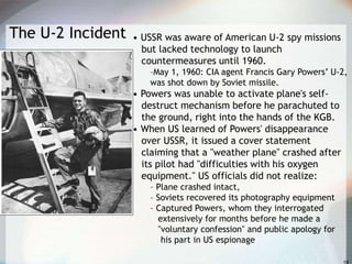 The U-2 Incident • USSR was aware of American U-2 spy missions
but lacked technology to launch
countermeasures until 1960.
–May 1, 1960: CIA agent Francis Gary Powers’ U-2,
was shot down by Soviet missile.
• Powers was unable to activate plane's self-
destruct mechanism before he parachuted to
the ground, right into the hands of the KGB.
• When US learned of Powers' disappearance
over USSR, it issued a cover statement
claiming that a "weather plane" crashed after
its pilot had "difficulties with his oxygen
equipment." US officials did not realize:
– Plane crashed intact,
– Soviets recovered its photography equipment
– Captured Powers, whom they interrogated
extensively for months before he made a
"voluntary confession" and public apology for
his part in US espionage
 