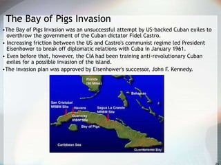 The Bay of Pigs Invasion
•The Bay of Pigs Invasion was an unsuccessful attempt by US-backed Cuban exiles to
overthrow the government of the Cuban dictator Fidel Castro.
• Increasing friction between the US and Castro's communist regime led President
Eisenhower to break off diplomatic relations with Cuba in January 1961.
• Even before that, however, the CIA had been training anti-revolutionary Cuban
exiles for a possible invasion of the island.
•The invasion plan was approved by Eisenhower's successor, John F. Kennedy.
 