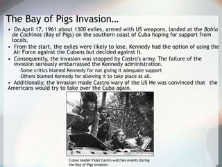 The Bay of Pigs Invasion…
• On April 17, 1961 about 1300 exiles, armed with US weapons, landed at the Bahía
de Cochinos (Bay of Pigs) on the southern coast of Cuba hoping for support from
locals.
• From the start, the exiles were likely to lose. Kennedy had the option of using the
Air Force against the Cubans but decided against it.
• Consequently, the invasion was stopped by Castro's army. The failure of the
invasion seriously embarrassed the Kennedy administration.
–Some critics blamed Kennedy for not giving it adequate support
–Others blamed Kennedy for allowing it to take place at all.
• Additionally, the invasion made Castro wary of the US He was convinced that the
Americans would try to take over the Cuba again.
Cuban leader Fidel Castro watches events during
the Bay of Pigs Invasion.
 