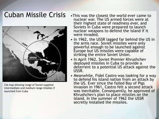 Cuban Missile Crisis •This was the closest the world ever came to
nuclear war. The US armed forces were at
their highest state of readiness ever, and
Soviets in Cuba were prepared to launch
nuclear weapons to defend the island if it
were invaded.
• In 1962, the USSR lagged far behind the US in
the arms race. Soviet missiles were only
powerful enough to be launched against
Europe but US missiles were capable of
striking the entire Soviet Union.
• In April 1962, Soviet Premier Khrushchev
deployed missiles in Cuba to provide a
deterrent to a potential US attack against the
USSR.
• Meanwhile, Fidel Castro was looking for a way
to defend his island nation from an attack by
the US. Ever since the failed Bay of Pigs
invasion in 1961, Castro felt a second attack
was inevitable. Consequently, he approved of
Khrushchev's plan to place missiles on the
island. In the summer of 1962 the USSR
secretly installed the missiles.
CIA map showing range of Soviet supplied
intermediate and medium range missiles if
launched from Cuba
 