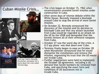 Cuban Missile Crisis… • The crisis began on October 15, 1962 when
reconnaissance revealed Soviet missiles under
construction in Cuba.
• After seven days of intense debate within the
White House, Kennedy imposed a blockade
around Cuba to stop the arrival of more Soviet
missiles.
• On October 22, Kennedy announced the
discovery of the missiles and his decision to
blockade Cuba and that any attack launched
from Cuba would be regarded as an attack on
the US by the USSR and demanded that the
Soviets remove all of their offensive weapons
from Cuba.
• October 27 was the worst day of the crisis. A
U-2 spy plane was shot down over Cuba.
• Tensions finally began to ease on October 28
when Khrushchev announced that he would
dismantle the installations and remove the
missiles, expressing his trust that the US would
not invade Cuba.
• Further negotiations were held to implement
the October 28 agreement, including a US
demand that Soviet bombers be removed from
Cuba, and specifying the exact form and
conditions of US assurances not to
invade Cuba.
From top: Castro, Kennedy,
Khrushchev, and poster for a
movie about the crisis called
Thirteen Days
 