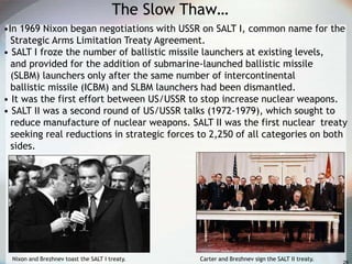 The Slow Thaw…
•In 1969 Nixon began negotiations with USSR on SALT I, common name for the
Strategic Arms Limitation Treaty Agreement.
• SALT I froze the number of ballistic missile launchers at existing levels,
and provided for the addition of submarine-launched ballistic missile
(SLBM) launchers only after the same number of intercontinental
ballistic missile (ICBM) and SLBM launchers had been dismantled.
• It was the first effort between US/USSR to stop increase nuclear weapons.
• SALT II was a second round of US/USSR talks (1972-1979), which sought to
reduce manufacture of nuclear weapons. SALT II was the first nuclear treaty
seeking real reductions in strategic forces to 2,250 of all categories on both
sides.
Nixon and Brezhnev toast the SALT I treaty. Carter and Brezhnev sign the SALT II treaty.
 