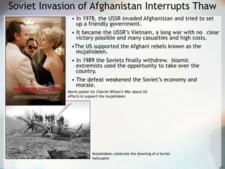 Soviet Invasion of Afghanistan Interrupts Thaw
• In 1978, the USSR invaded Afghanistan and tried to set
up a friendly government.
• It became the USSR’s Vietnam, a long war with no clear
victory possible and many casualties and high costs.
•The US supported the Afghani rebels known as the
mujahideen.
• In 1989 the Soviets finally withdrew. Islamic
extremists used the opportunity to take over the
country.
• The defeat weakened the Soviet’s economy and
morale.
Muhahideen celebrate the downing of a Soviet
helicopter
Movie poster for Charlie Wilson’s War about US
efforts to support the mujahideen
 