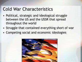 Cold War Characteristics
• Political, strategic and ideological struggle
between the US and the USSR that spread
throughout the world
• Struggle that contained everything short of war
• Competing social and economic ideologies
 