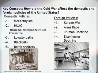 Key Concept: How did the Cold War affect the domestic and
foreign policies of the United States?
Domestic Policies:
•1. McCarthyism
•2. HUAC
–House Un-American Activities
Committee
•3. Loyalty oaths
•4. Blacklists
•5. Bomb shelters
Foreign Policies:
•1. Korean War
•2. Arms Race
•3. Truman Doctrine
•4. Eisenhower
Doctrine
Actors and writers protest the Hollywood Blacklist. A 1950s era bomb shelter
 
