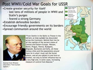 Post WWII/Cold War Goals for USSR
•Create greater security for itself
– lost tens of millions of people in WWII and
Stalin’s purges
– feared a strong Germany
•Establish defensible borders
•Encourage friendly governments on its borders
•Spread communism around the world
“From Stettin in the Baltic to Trieste in the
Adriatic an iron curtain has descended
across the Continent. Behind that line lie
all the capitals of the ancient states of
Central and Eastern Europe. Warsaw,
Berlin, Prague, Vienna, Budapest,
Belgrade, Bucharest and Sofia, all these
famous cities and the populations around
them lie in what I must call the Soviet
sphere, and all are subject in one form or
another, not only to Soviet influence but to
a very high and, in some cases, increasing
measure of control from Moscow.”Excerpt from Winston
Churchill’s “Iron Curtain
Speech.”
 