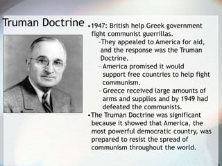 Truman Doctrine •1947: British help Greek government
fight communist guerrillas.
–They appealed to America for aid,
and the response was the Truman
Doctrine.
– America promised it would
support free countries to help fight
communism.
– Greece received large amounts of
arms and supplies and by 1949 had
defeated the communists.
•The Truman Doctrine was significant
because it showed that America, the
most powerful democratic country, was
prepared to resist the spread of
communism throughout the world.
 