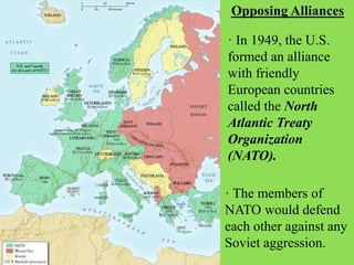 Opposing Alliances
· In 1949, the U.S.
formed an alliance
with friendly
European countries
called the North
Atlantic Treaty
Organization
(NATO).
· The members of
NATO would defend
each other against any
Soviet aggression.
 