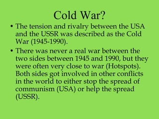Cold War?
• The tension and rivalry between the USA
and the USSR was described as the Cold
War (1945-1990).
• There was never a real war between the
two sides between 1945 and 1990, but they
were often very close to war (Hotspots).
Both sides got involved in other conflicts
in the world to either stop the spread of
communism (USA) or help the spread
(USSR).
 