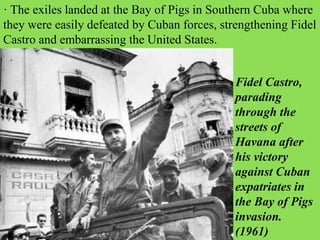 · The exiles landed at the Bay of Pigs in Southern Cuba where
they were easily defeated by Cuban forces, strengthening Fidel
Castro and embarrassing the United States.
Fidel Castro,
parading
through the
streets of
Havana after
his victory
against Cuban
expatriates in
the Bay of Pigs
invasion.
(1961)
 