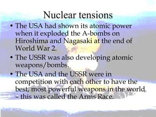 Nuclear tensions
• The USA had shown its atomic power
when it exploded the A-bombs on
Hiroshima and Nagasaki at the end of
World War 2.
• The USSR was also developing atomic
weapons/bombs.
• The USA and the USSR were in
competition with each other to have the
best, most powerful weapons in the world
– this was called the Arms Race.
 