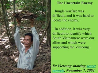 · In addition, it was very
difficult to identify which
South Vietnamese were our
allies and which were
supporting the Vietcong.
· Jungle warfare was
difficult, and it was hard to
locate the enemy.
The Uncertain Enemy
Ex Vietcong showing secret
tunnels, November 7, 2004
 
