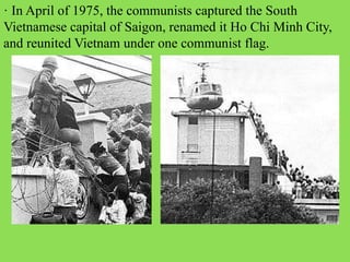 · In April of 1975, the communists captured the South
Vietnamese capital of Saigon, renamed it Ho Chi Minh City,
and reunited Vietnam under one communist flag.
 