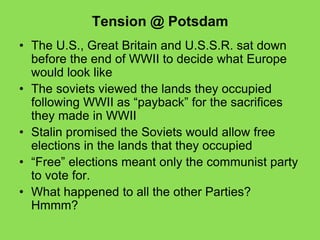 Tension @ Potsdam
• The U.S., Great Britain and U.S.S.R. sat down
before the end of WWII to decide what Europe
would look like
• The soviets viewed the lands they occupied
following WWII as “payback” for the sacrifices
they made in WWII
• Stalin promised the Soviets would allow free
elections in the lands that they occupied
• “Free” elections meant only the communist party
to vote for.
• What happened to all the other Parties?
Hmmm?
 