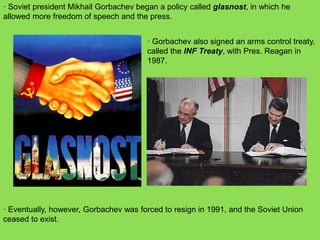 · Soviet president Mikhail Gorbachev began a policy called glasnost, in which he
allowed more freedom of speech and the press.
· Gorbachev also signed an arms control treaty,
called the INF Treaty, with Pres. Reagan in
1987.
· Eventually, however, Gorbachev was forced to resign in 1991, and the Soviet Union
ceased to exist.
 
