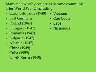 Many noteworthy countries became communist
after World War 2 including:
- Czechoslovakia (1948)
- East Germany
- Poland (1947)
- Hungary (1947)
- Romania (1947)
- Bulgaria (1947)
- Albania (1947)
- China (1949)
- Cuba (1959)
- North Korea (1945)
• Vietnam
• Cambodia
• Laos
• Nicaragua
 