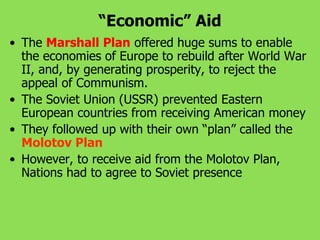 “Economic” Aid
• The Marshall Plan offered huge sums to enable
the economies of Europe to rebuild after World War
II, and, by generating prosperity, to reject the
appeal of Communism.
• The Soviet Union (USSR) prevented Eastern
European countries from receiving American money
• They followed up with their own “plan” called the
Molotov Plan
• However, to receive aid from the Molotov Plan,
Nations had to agree to Soviet presence
 