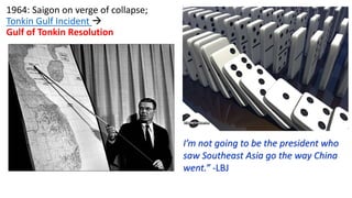 1964: Saigon on verge of collapse;
Tonkin Gulf Incident 
Gulf of Tonkin Resolution
I’m not going to be the president who
saw Southeast Asia go the way China
went.” -LBJ
 