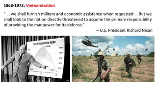 1968-1973: Vietnamization
“ … we shall furnish military and economic assistance when requested … But we
shall look to the nation directly threatened to assume the primary responsibility
of providing the manpower for its defense.”
– U.S. President Richard Nixon
 