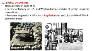 1973: OPEC Oil Embargo
• 400% increase in price of oil
+ decline of factories in U.S. and Western Europe and rise of foreign industrial
competition
= Economic stagnation + inflation = Stagflation and end of post-World War II
economic boom
 