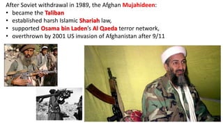 After Soviet withdrawal in 1989, the Afghan Mujahideen:
• became the Taliban
• established harsh Islamic Shariah law,
• supported Osama bin Laden’s Al Qaeda terror network,
• overthrown by 2001 US invasion of Afghanistan after 9/11
 