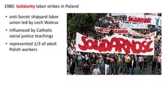 1980: Solidarity labor strikes in Poland
• anti-Soviet shipyard labor
union led by Lech Walesa
• influenced by Catholic
social justice teachings
• represented 1/3 of adult
Polish workers
 