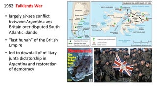 1982: Falklands War
• largely air-sea conflict
between Argentina and
Britain over disputed South
Atlantic islands
• “last hurrah” of the British
Empire
• led to downfall of military
junta dictatorship in
Argentina and restoration
of democracy
 