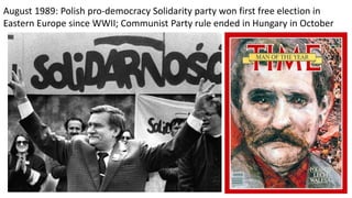 August 1989: Polish pro-democracy Solidarity party won first free election in
Eastern Europe since WWII; Communist Party rule ended in Hungary in October
 