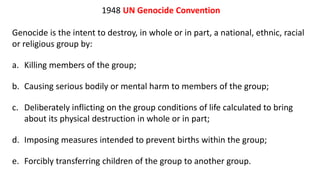1948 UN Genocide Convention
Genocide is the intent to destroy, in whole or in part, a national, ethnic, racial
or religious group by:
a. Killing members of the group;
b. Causing serious bodily or mental harm to members of the group;
c. Deliberately inflicting on the group conditions of life calculated to bring
about its physical destruction in whole or in part;
d. Imposing measures intended to prevent births within the group;
e. Forcibly transferring children of the group to another group.
 