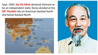Sept. 1945: Ho Chi Minh declared Vietnam to
be an independent state; Korea divided at the
38th Parallel into an American-backed South
and Soviet-backed North
 