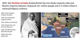 1947: the Partition of India divided British Raj into Hindu-majority India and
Muslim-majority Pakistan; displaced 15+ million people and 1-2 million killed in
national/religious violence
1885: Indian National
Congress founded
1906: All-India Muslim
League founded
1915: Defense of India Act
1919: Rowlatt Acts and
Amritsar Massacre
1930: Salt March led by
Mohandas Gandhi
1940s: Quit India
Movement
 