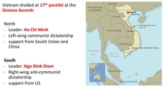 Vietnam divided at 17th parallel at the
Geneva Accords
North
• Leader: Ho Chi Minh
• Left-wing communist dictatorship
• support from Soviet Union and
China
South
• Leader: Ngo Dinh Diem
• Right-wing anti-communist
dictatorship
• support from US
 
