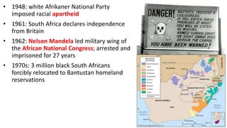 • 1948: white Afrikaner National Party
imposed racial apartheid
• 1961: South Africa declares independence
from Britain
• 1962: Nelson Mandela led military wing of
the African National Congress; arrested and
imprisoned for 27 years
• 1970s: 3 million black South Africans
forcibly relocated to Bantustan homeland
reservations
 