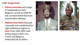 1960: Congo Crisis
• Patrice Lumumba led Congo
to independence from
Belgium; turned to USSR for
aid; survived failed American
assassination attempt
• Mobutu Sese Seko executed
Lumumba and established far-
right totalitarian regime in
Zaire from 1965-1997 with
strong support from U.S.,
France and Belgium;
embezzled $4-15 billion
 