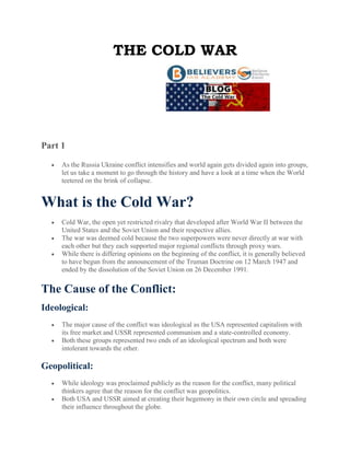 THE COLD WAR
Part 1
 As the Russia Ukraine conflict intensifies and world again gets divided again into groups,
let us take a moment to go through the history and have a look at a time when the World
teetered on the brink of collapse.
What is the Cold War?
 Cold War, the open yet restricted rivalry that developed after World War II between the
United States and the Soviet Union and their respective allies.
 The war was deemed cold because the two superpowers were never directly at war with
each other but they each supported major regional conflicts through proxy wars.
 While there is differing opinions on the beginning of the conflict, it is generally believed
to have begun from the announcement of the Truman Doctrine on 12 March 1947 and
ended by the dissolution of the Soviet Union on 26 December 1991.
The Cause of the Conflict:
Ideological:
 The major cause of the conflict was ideological as the USA represented capitalism with
its free market and USSR represented communism and a state-controlled economy.
 Both these groups represented two ends of an ideological spectrum and both were
intolerant towards the other.
Geopolitical:
 While ideology was proclaimed publicly as the reason for the conflict, many political
thinkers agree that the reason for the conflict was geopolitics.
 Both USA and USSR aimed at creating their hegemony in their own circle and spreading
their influence throughout the globe.
 