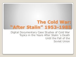 The Cold War:
“After Stalin” 1953-1985
Digital Documentary Case Studies of Cold War
Topics in the Years After Stalin´s Death
Until the Fall of the
Soviet Union
 